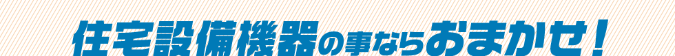 住宅設備機器の事ならおまかせ!